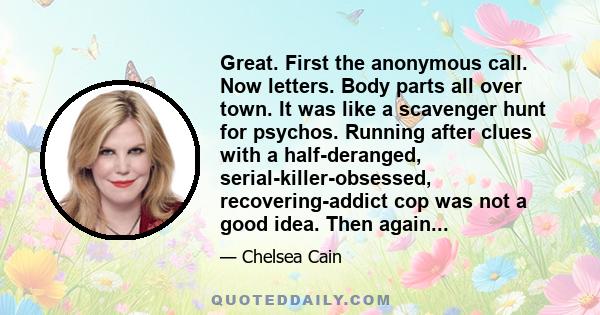 Great. First the anonymous call. Now letters. Body parts all over town. It was like a scavenger hunt for psychos. Running after clues with a half-deranged, serial-killer-obsessed, recovering-addict cop was not a good