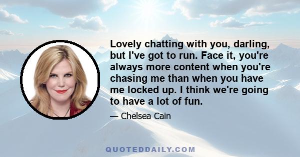 Lovely chatting with you, darling, but I've got to run. Face it, you're always more content when you're chasing me than when you have me locked up. I think we're going to have a lot of fun.