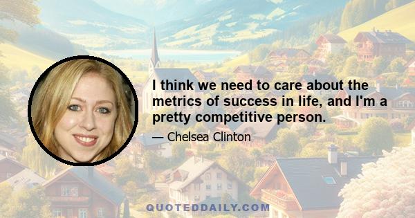 I think we need to care about the metrics of success in life, and I'm a pretty competitive person.