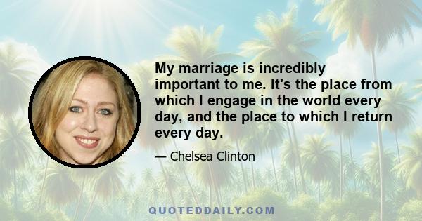 My marriage is incredibly important to me. It's the place from which I engage in the world every day, and the place to which I return every day.