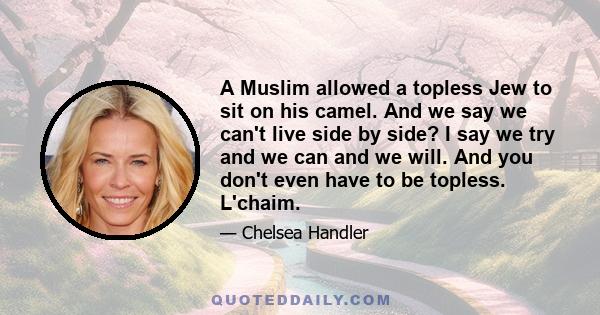 A Muslim allowed a topless Jew to sit on his camel. And we say we can't live side by side? I say we try and we can and we will. And you don't even have to be topless. L'chaim.