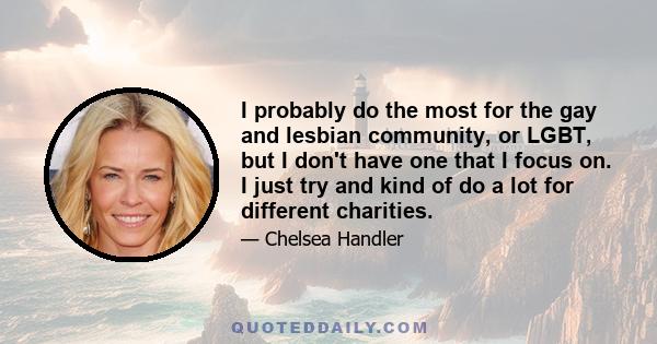 I probably do the most for the gay and lesbian community, or LGBT, but I don't have one that I focus on. I just try and kind of do a lot for different charities.