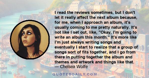 I read the reviews sometimes, but I don't let it really affect the next album because, for me, when I approach an album, it's usually coming to me pretty naturally. It's not like I set out, like, Okay, I'm going to