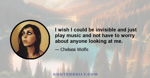 I wish I could be invisible and just play music and not have to worry about anyone looking at me.