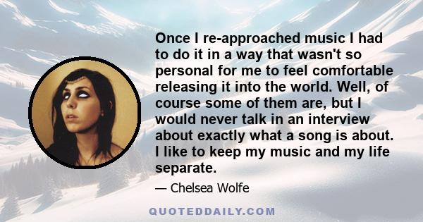 Once I re-approached music I had to do it in a way that wasn't so personal for me to feel comfortable releasing it into the world. Well, of course some of them are, but I would never talk in an interview about exactly