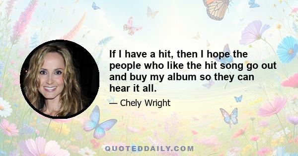 If I have a hit, then I hope the people who like the hit song go out and buy my album so they can hear it all.