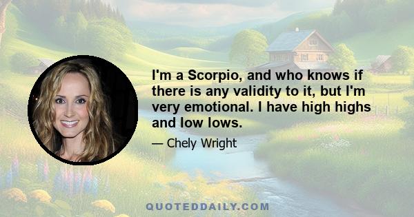 I'm a Scorpio, and who knows if there is any validity to it, but I'm very emotional. I have high highs and low lows.