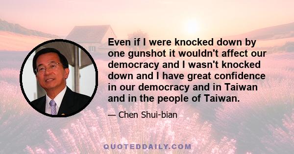 Even if I were knocked down by one gunshot it wouldn't affect our democracy and I wasn't knocked down and I have great confidence in our democracy and in Taiwan and in the people of Taiwan.