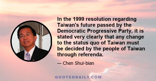 In the 1999 resolution regarding Taiwan's future passed by the Democratic Progressive Party, it is stated very clearly that any change to the status quo of Taiwan must be decided by the people of Taiwan through