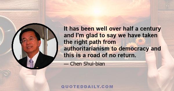 It has been well over half a century and I'm glad to say we have taken the right path from authoritarianism to democracy and this is a road of no return.