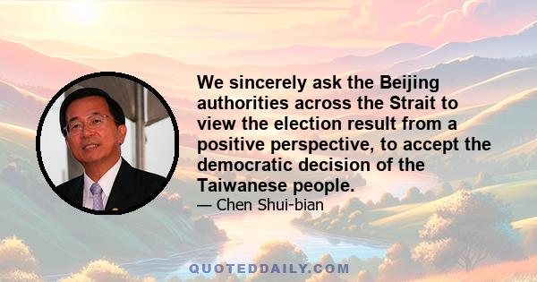 We sincerely ask the Beijing authorities across the Strait to view the election result from a positive perspective, to accept the democratic decision of the Taiwanese people.