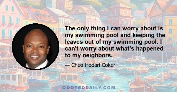 The only thing I can worry about is my swimming pool and keeping the leaves out of my swimming pool. I can't worry about what's happened to my neighbors.