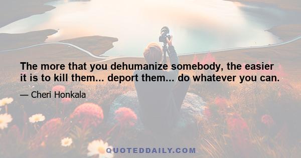 The more that you dehumanize somebody, the easier it is to kill them... deport them... do whatever you can.