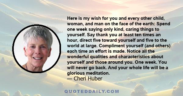 Here is my wish for you and every other child, woman, and man on the face of the earth: Spend one week saying only kind, caring things to yourself. Say thank you at least ten times an hour, direct five toward yourself