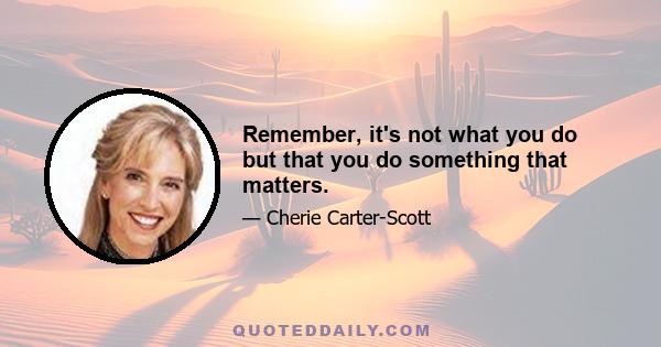 Remember, it's not what you do but that you do something that matters.