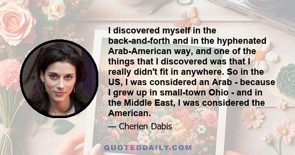 I discovered myself in the back-and-forth and in the hyphenated Arab-American way, and one of the things that I discovered was that I really didn't fit in anywhere. So in the US, I was considered an Arab - because I