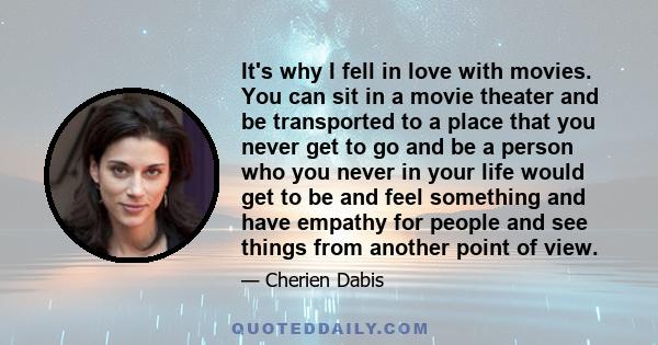 It's why I fell in love with movies. You can sit in a movie theater and be transported to a place that you never get to go and be a person who you never in your life would get to be and feel something and have empathy