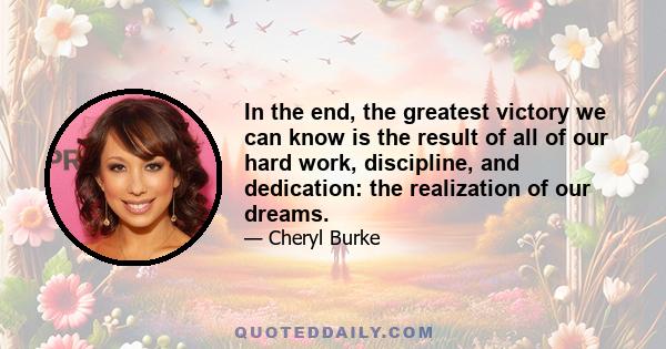 In the end, the greatest victory we can know is the result of all of our hard work, discipline, and dedication: the realization of our dreams.