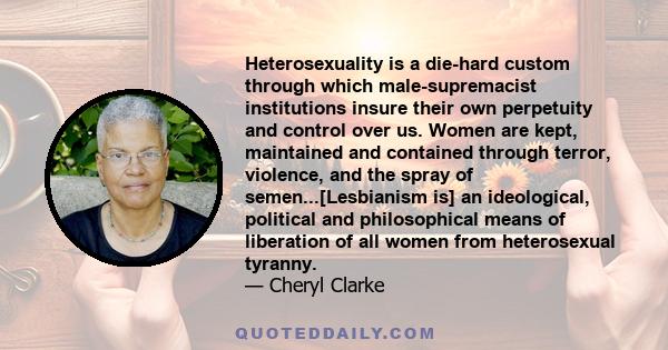 Heterosexuality is a die-hard custom through which male-supremacist institutions insure their own perpetuity and control over us. Women are kept, maintained and contained through terror, violence, and the spray of