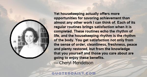 Yet housekeeping actually offers more opportunities for savoring achievement than almost any other work I can think of. Each of its regular routines brings satisfaction when it is completed. These routines echo the