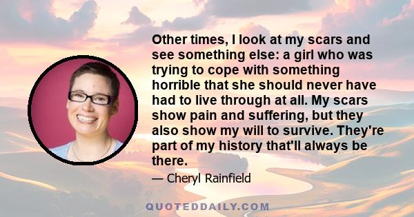 Other times, I look at my scars and see something else: a girl who was trying to cope with something horrible that she should never have had to live through at all. My scars show pain and suffering, but they also show