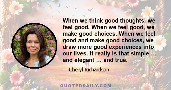 When we think good thoughts, we feel good. When we feel good, we make good choices. When we feel good and make good choices, we draw more good experiences into our lives. It really is that simple … and elegant … and