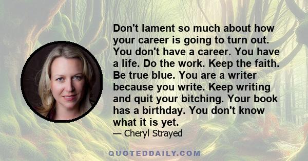 Don't lament so much about how your career is going to turn out. You don't have a career. You have a life. Do the work. Keep the faith. Be true blue. You are a writer because you write. Keep writing and quit your