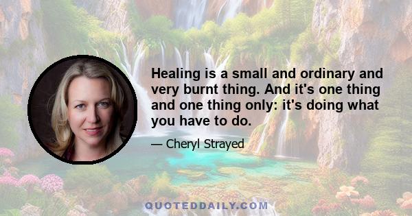 Healing is a small and ordinary and very burnt thing. And it's one thing and one thing only: it's doing what you have to do.