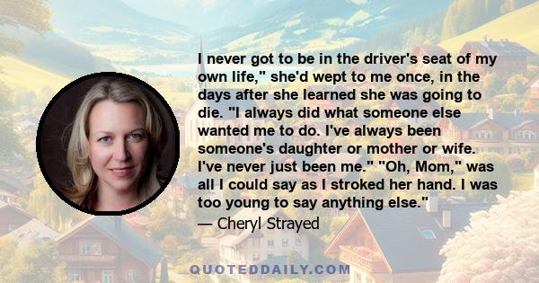 I never got to be in the driver's seat of my own life, she'd wept to me once, in the days after she learned she was going to die. I always did what someone else wanted me to do. I've always been someone's daughter or