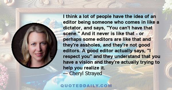 I think a lot of people have the idea of an editor being someone who comes in like a dictator, and says, You can't have that scene. And it never is like that - or perhaps some editors are like that and they're assholes, 