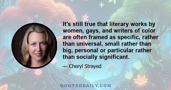 It's still true that literary works by women, gays, and writers of color are often framed as specific, rather than universal, small rather than big, personal or particular rather than socially significant.