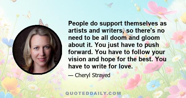 People do support themselves as artists and writers, so there's no need to be all doom and gloom about it. You just have to push forward. You have to follow your vision and hope for the best. You have to write for love.