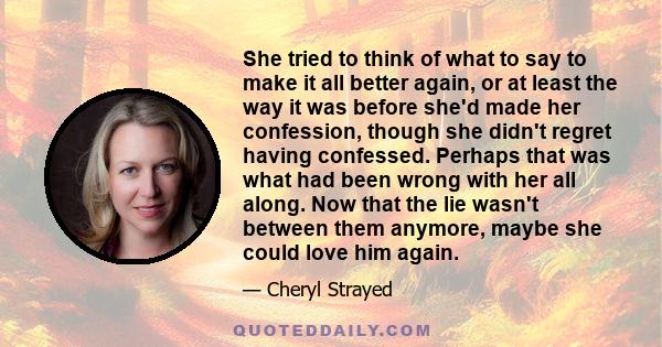 She tried to think of what to say to make it all better again, or at least the way it was before she'd made her confession, though she didn't regret having confessed. Perhaps that was what had been wrong with her all