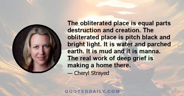 The obliterated place is equal parts destruction and creation. The obliterated place is pitch black and bright light. It is water and parched earth. It is mud and it is manna. The real work of deep grief is making a