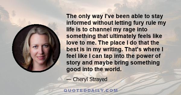 The only way I've been able to stay informed without letting fury rule my life is to channel my rage into something that ultimately feels like love to me. The place I do that the best is in my writing. That's where I