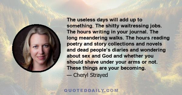 The useless days will add up to something. The shitty waitressing jobs. The hours writing in your journal. The long meandering walks. The hours reading poetry and story collections and novels and dead people’s diaries