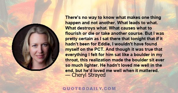 There's no way to know what makes one thing happen and not another. What leads to what. What destroys what. What causes what to flourish or die or take another course.