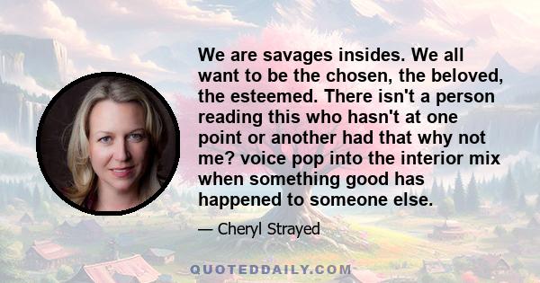 We are savages insides. We all want to be the chosen, the beloved, the esteemed. There isn't a person reading this who hasn't at one point or another had that why not me? voice pop into the interior mix when something