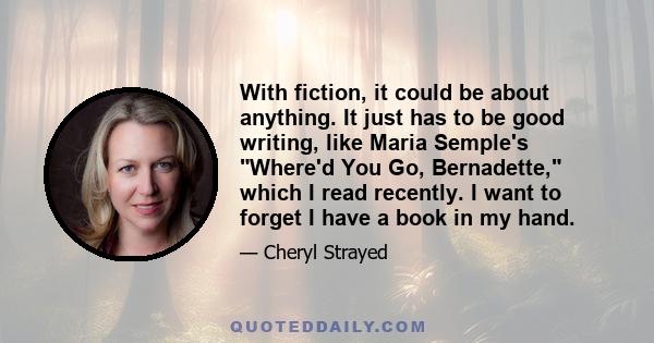 With fiction, it could be about anything. It just has to be good writing, like Maria Semple's Where'd You Go, Bernadette, which I read recently. I want to forget I have a book in my hand.