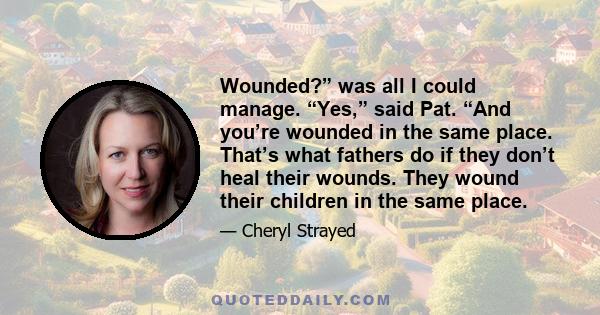 Wounded?” was all I could manage. “Yes,” said Pat. “And you’re wounded in the same place. That’s what fathers do if they don’t heal their wounds. They wound their children in the same place.