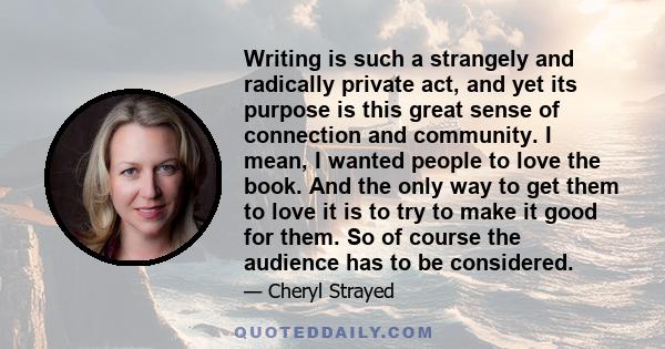 Writing is such a strangely and radically private act, and yet its purpose is this great sense of connection and community. I mean, I wanted people to love the book. And the only way to get them to love it is to try to