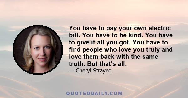 You have to pay your own electric bill. You have to be kind. You have to give it all you got. You have to find people who love you truly and love them back with the same truth. But that's all.