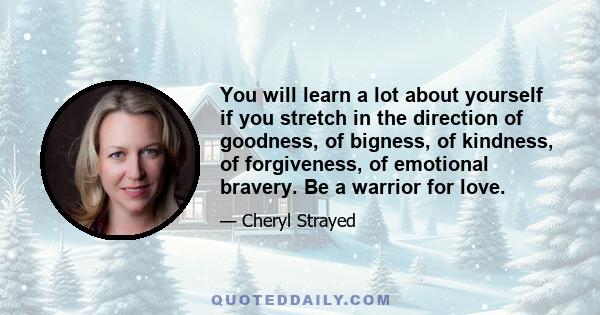 You will learn a lot about yourself if you stretch in the direction of goodness, of bigness, of kindness, of forgiveness, of emotional bravery. Be a warrior for love.