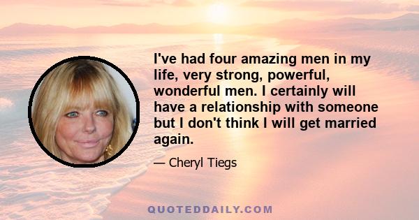 I've had four amazing men in my life, very strong, powerful, wonderful men. I certainly will have a relationship with someone but I don't think I will get married again.