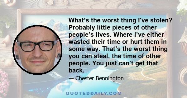 What’s the worst thing I've stolen? Probably little pieces of other people’s lives. Where I’ve either wasted their time or hurt them in some way. That’s the worst thing you can steal, the time of other people. You just