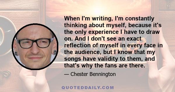 When I'm writing, I'm constantly thinking about myself, because it's the only experience I have to draw on. And I don't see an exact reflection of myself in every face in the audience, but I know that my songs have