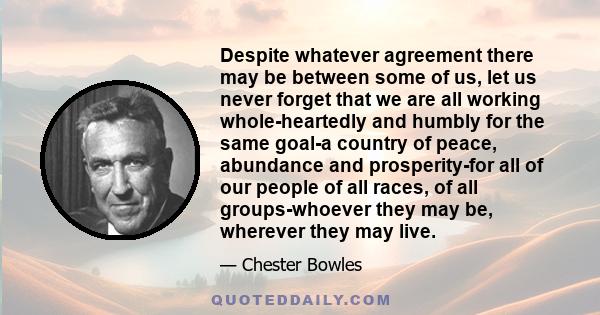 Despite whatever agreement there may be between some of us, let us never forget that we are all working whole-heartedly and humbly for the same goal-a country of peace, abundance and prosperity-for all of our people of