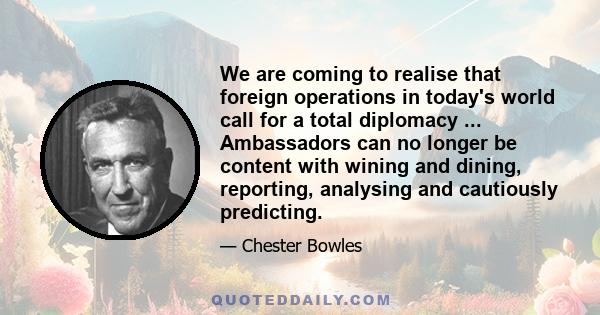 We are coming to realise that foreign operations in today's world call for a total diplomacy ... Ambassadors can no longer be content with wining and dining, reporting, analysing and cautiously predicting.