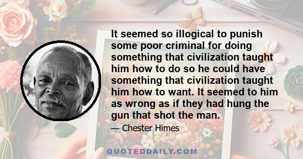 It seemed so illogical to punish some poor criminal for doing something that civilization taught him how to do so he could have something that civilization taught him how to want. It seemed to him as wrong as if they