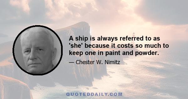 A ship is always referred to as 'she' because it costs so much to keep one in paint and powder.